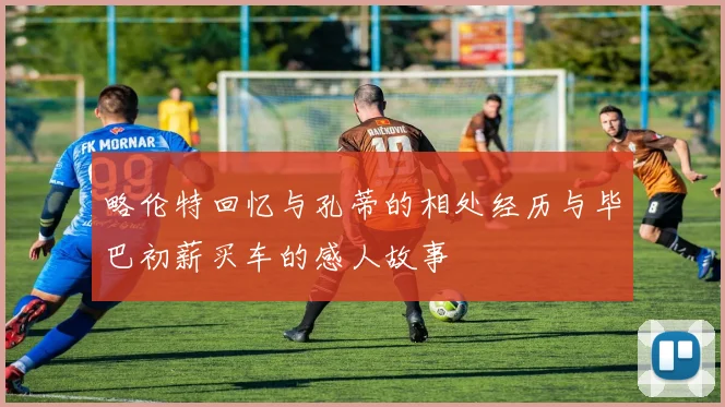 略伦特回忆与孔蒂的相处经历与毕巴初薪买车的感人故事