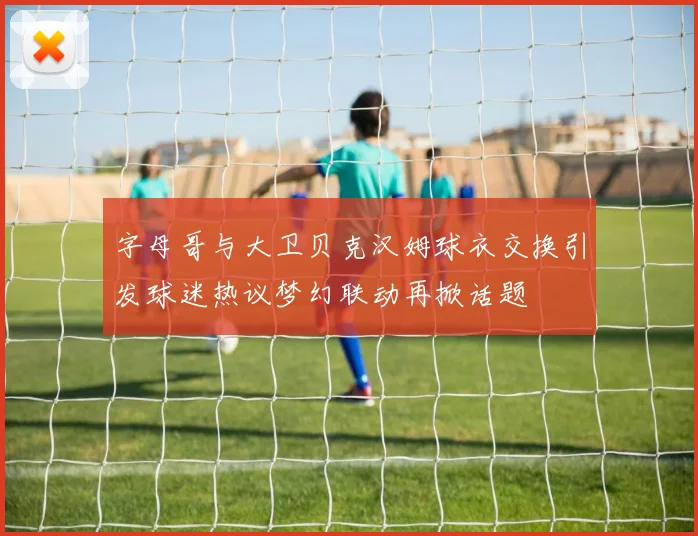 字母哥与大卫贝克汉姆球衣交换引发球迷热议梦幻联动再掀话题