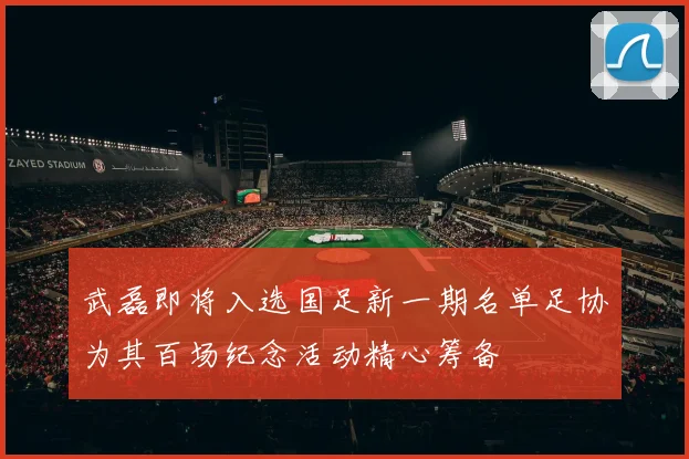 武磊即将入选国足新一期名单足协为其百场纪念活动精心筹备