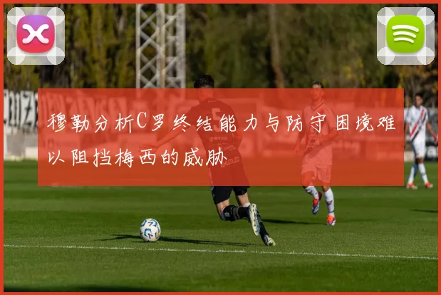 穆勒分析C罗终结能力与防守困境难以阻挡梅西的威胁