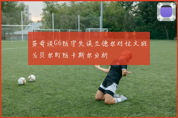 芬奇谈G6防守失误兰德尔对位文班戈贝尔盯防卡斯尔分析