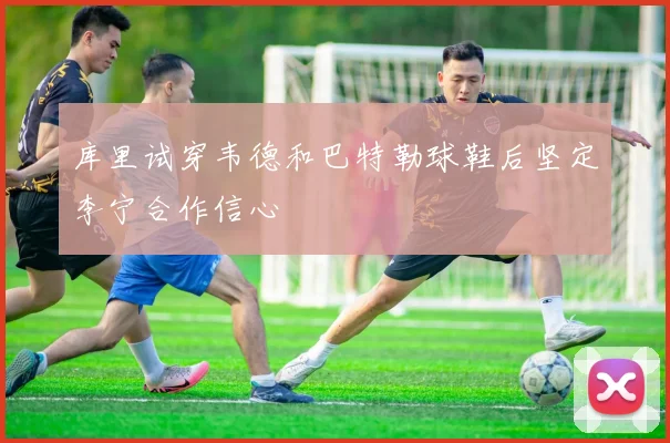 库里试穿韦德和巴特勒球鞋后坚定李宁合作信心