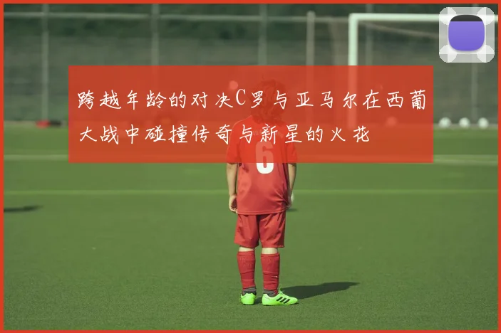 跨越年龄的对决C罗与亚马尔在西葡大战中碰撞传奇与新星的火花