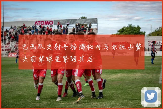 巴西队史射手榜揭秘内马尔独占鳌头前辈球星紧随其后