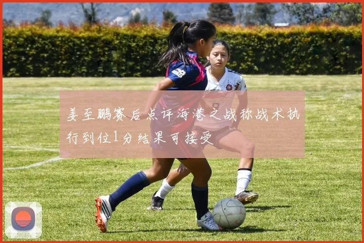 姜至鹏赛后点评海港之战称战术执行到位1分结果可接受