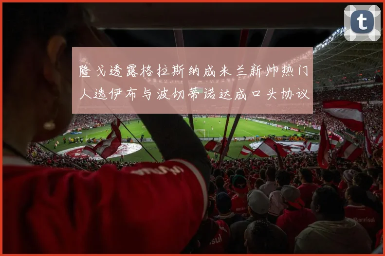 隆戈透露格拉斯纳成米兰新帅热门人选伊布与波切蒂诺达成口头协议