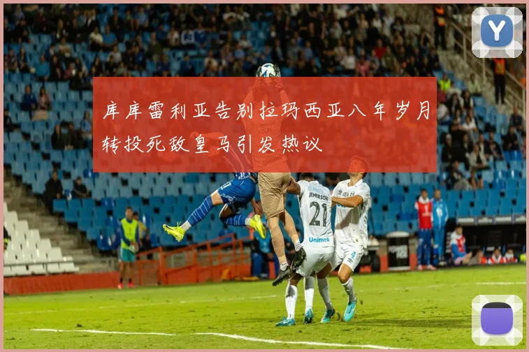 库库雷利亚告别拉玛西亚八年岁月转投死敌皇马引发热议