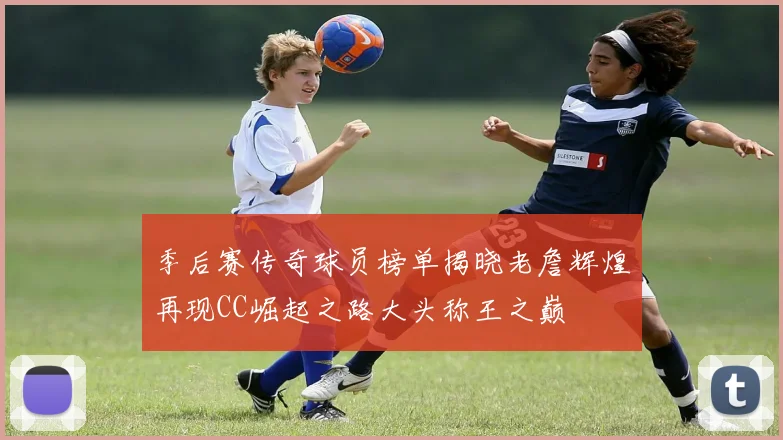 季后赛传奇球员榜单揭晓老詹辉煌再现CC崛起之路大头称王之巅