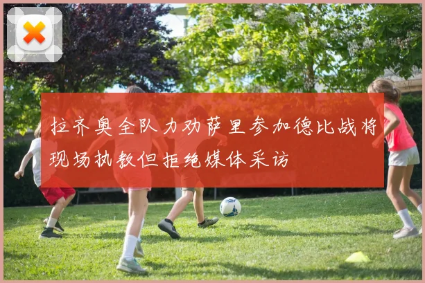 拉齐奥全队力劝萨里参加德比战将现场执教但拒绝媒体采访