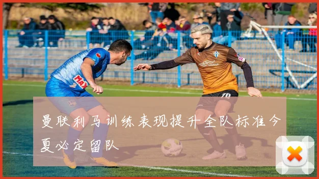 曼联利马训练表现提升全队标准今夏必定留队