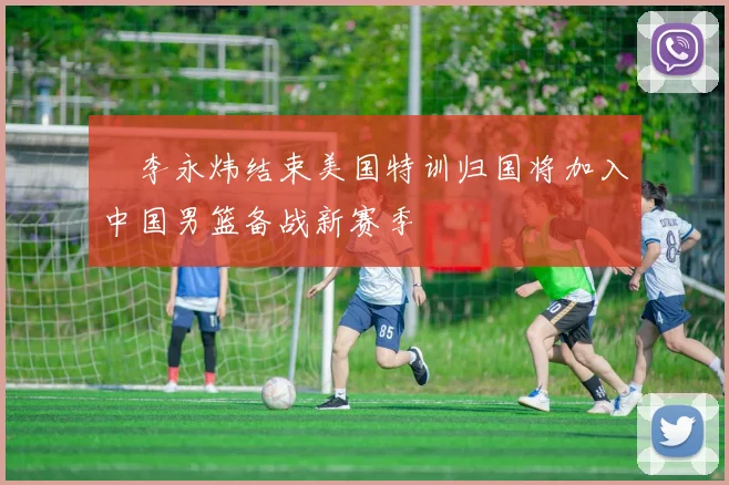 偰李永炜结束美国特训归国将加入中国男篮备战新赛季
