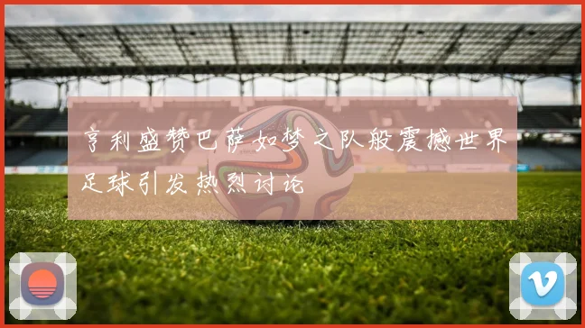 亨利盛赞巴萨如梦之队般震撼世界足球引发热烈讨论