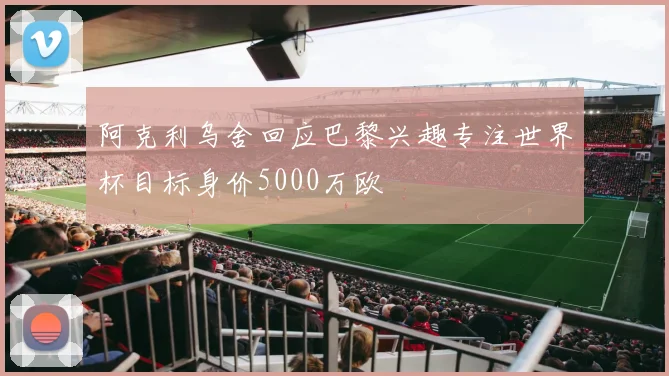 阿克利乌舍回应巴黎兴趣专注世界杯目标身价5000万欧