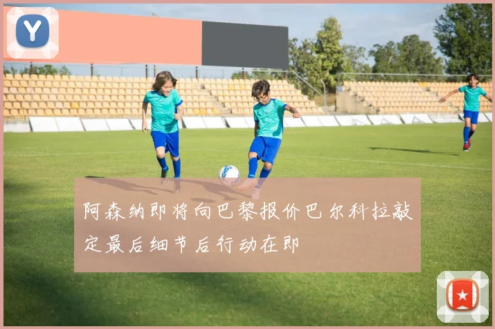阿森纳即将向巴黎报价巴尔科拉敲定最后细节后行动在即