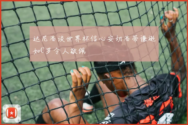 达尼洛谈世界杯信心安切洛蒂谦逊如C罗令人敬佩