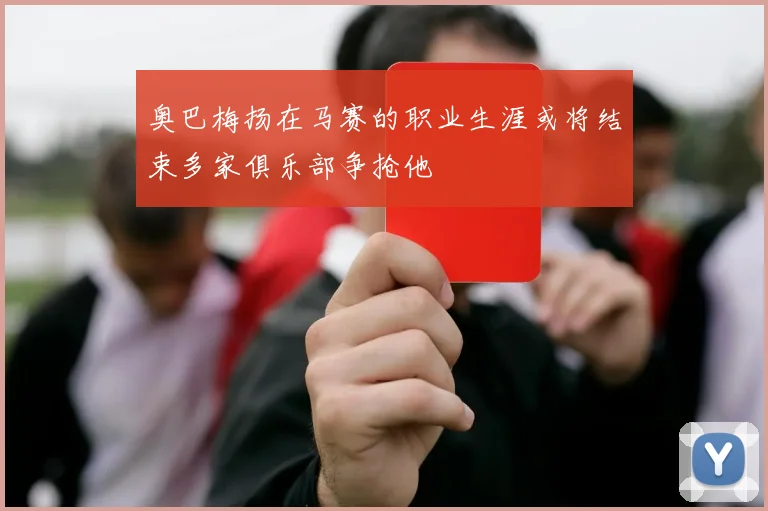 奥巴梅扬在马赛的职业生涯或将结束多家俱乐部争抢他