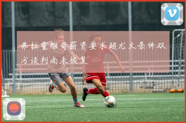弗拉霍维奇薪资要求超尤文条件双方谈判尚未恢复
