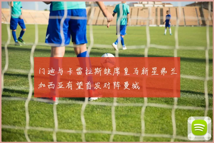 门迪与卡雷拉斯缺席皇马新星弗兰加西亚有望首发对阵曼城