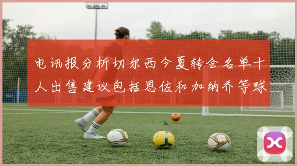 电讯报分析切尔西今夏转会名单十人出售建议包括恩佐和加纳乔等球员