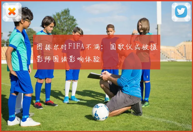 图赫尔对FIFA不满：国歌仪式被摄影师围堵影响体验