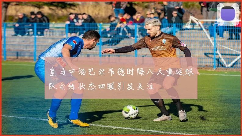 皇马中场巴尔韦德时隔八天重返球队合练状态回暖引发关注